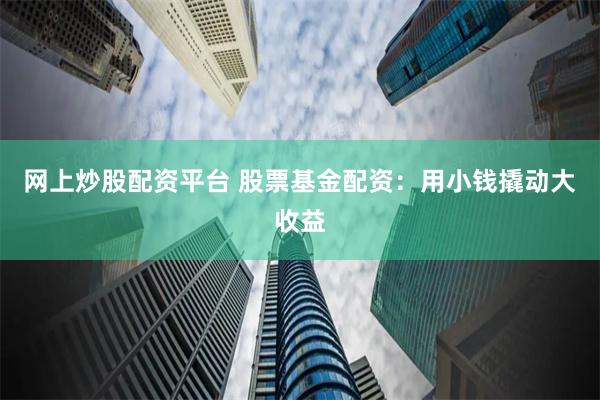 网上炒股配资平台 股票基金配资：用小钱撬动大收益