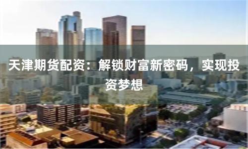 天津期货配资：解锁财富新密码，实现投资梦想