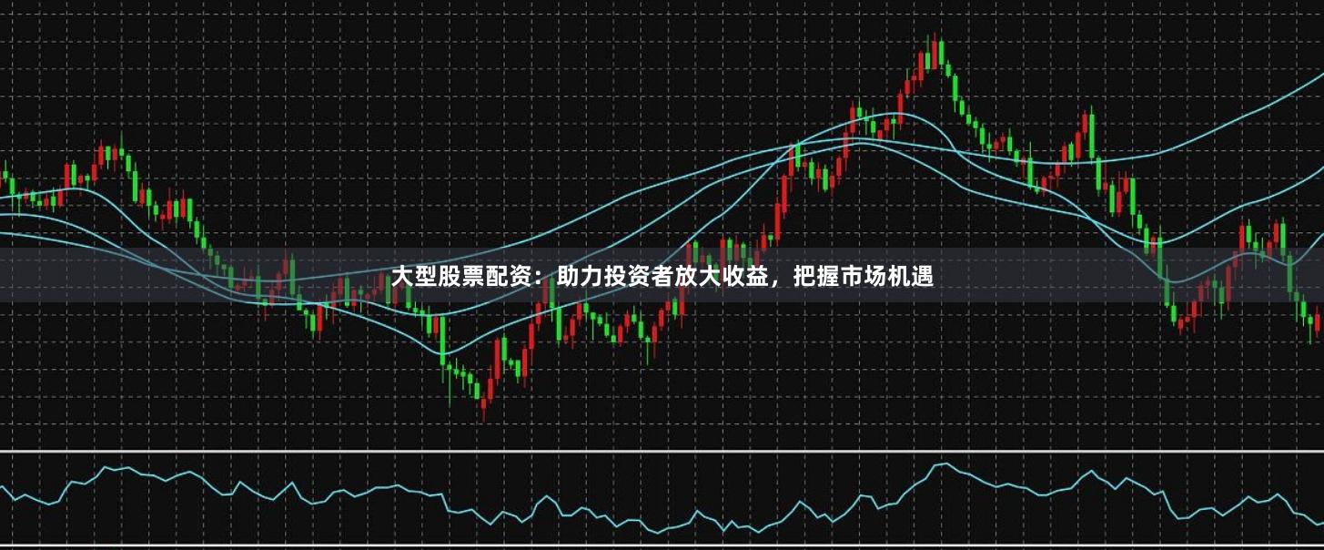 大型股票配资：助力投资者放大收益，把握市场机遇