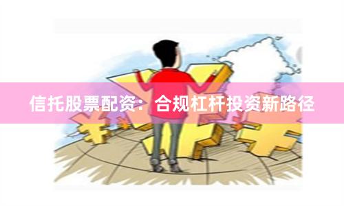 信托股票配资：合规杠杆投资新路径