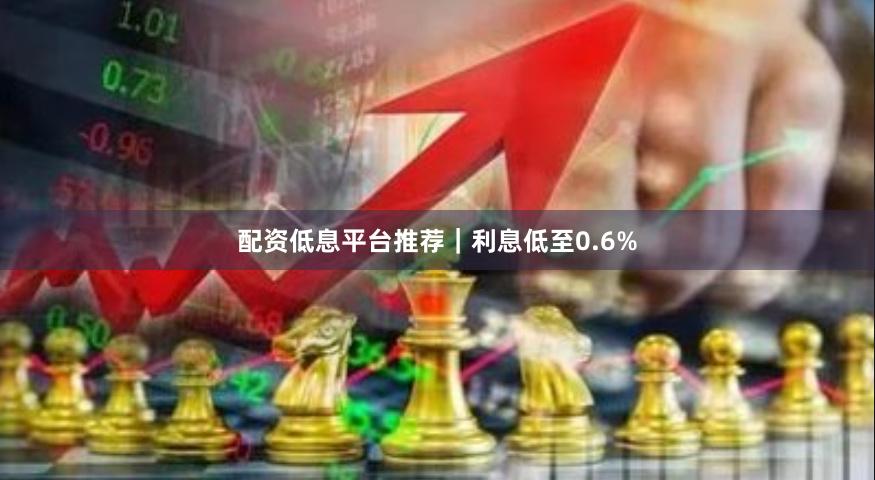 配资低息平台推荐｜利息低至0.6%